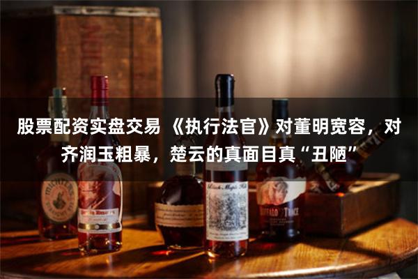 股票配资实盘交易 《执行法官》对董明宽容，对齐润玉粗暴，楚云的真面目真“丑陋”