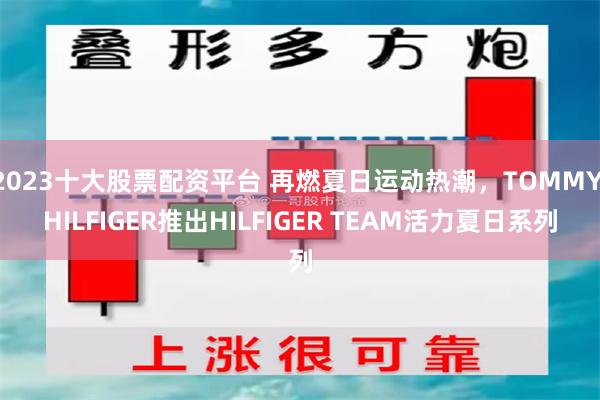 2023十大股票配资平台 再燃夏日运动热潮，TOMMY HILFIGER推出HILFIGER TEAM活力夏日系列