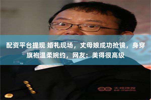 配资平台提现 婚礼现场，丈母娘成功抢镜，身穿旗袍温柔婉约，网友：美得很高级