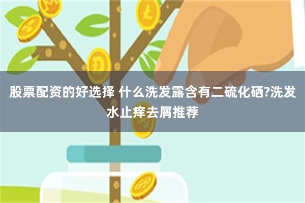 股票配资的好选择 什么洗发露含有二硫化硒?洗发水止痒去屑推荐