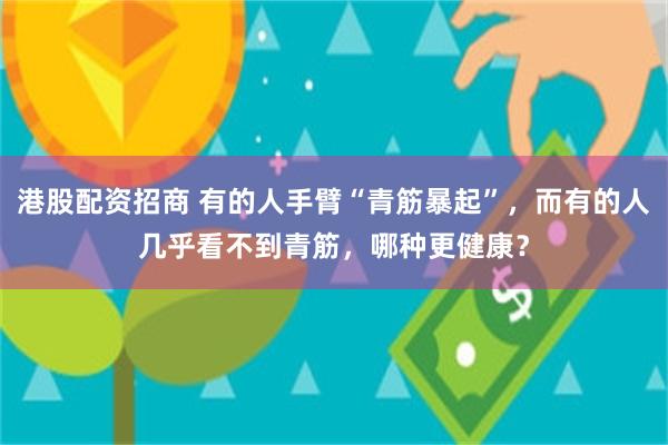 港股配资招商 有的人手臂“青筋暴起”，而有的人几乎看不到青筋，哪种更健康？