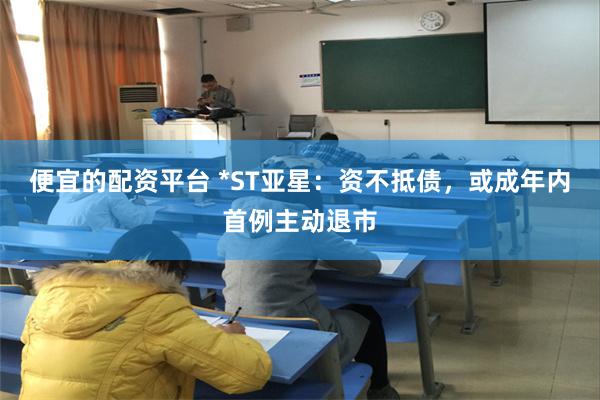 便宜的配资平台 *ST亚星：资不抵债，或成年内首例主动退市