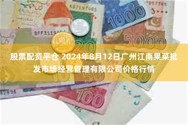 股票配资平仓 2024年8月12日广州江南果菜批发市场经营管理有限公司价格行情