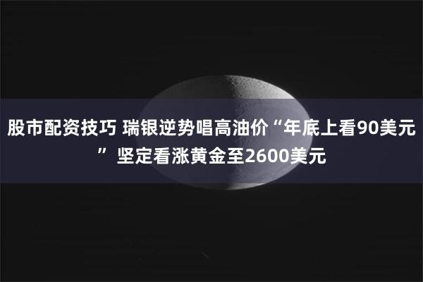 股市配资技巧 瑞银逆势唱高油价“年底上看90美元” 坚定看涨黄金至2600美元