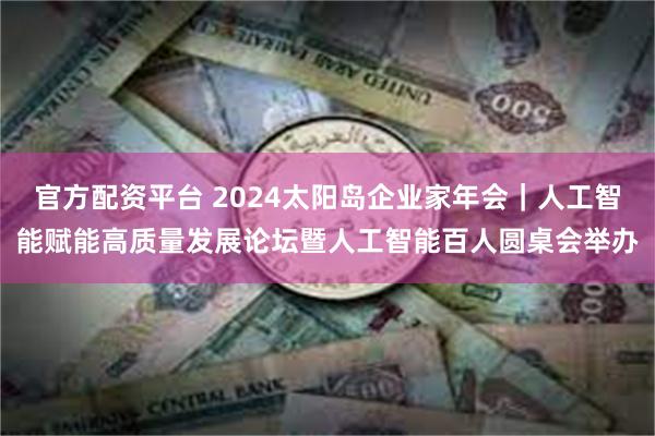 官方配资平台 2024太阳岛企业家年会｜人工智能赋能高质量发展论坛暨人工智能百人圆桌会举办