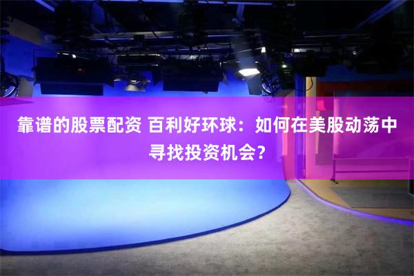 靠谱的股票配资 百利好环球：如何在美股动荡中寻找投资机会？