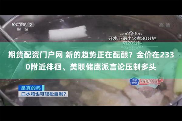 期货配资门户网 新的趋势正在酝酿？金价在2330附近徘徊、美联储鹰派言论压制多头