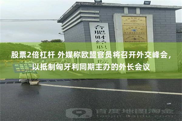 股票2倍杠杆 外媒称欧盟官员将召开外交峰会，以抵制匈牙利同期主办的外长会议