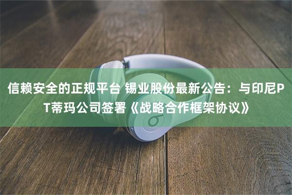 信赖安全的正规平台 锡业股份最新公告：与印尼PT蒂玛公司签署《战略合作框架协议》