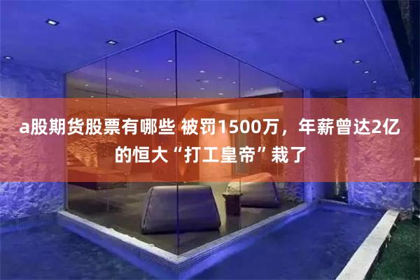 a股期货股票有哪些 被罚1500万，年薪曾达2亿的恒大“打工皇帝”栽了