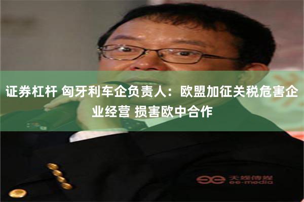 证券杠杆 匈牙利车企负责人：欧盟加征关税危害企业经营 损害欧中合作