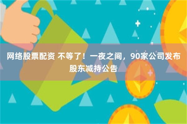 网络股票配资 不等了！一夜之间，90家公司发布股东减持公告