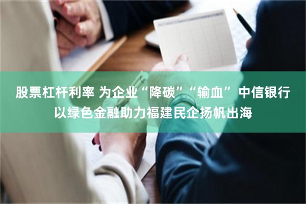 股票杠杆利率 为企业“降碳”“输血” 中信银行以绿色金融助力福建民企扬帆出海