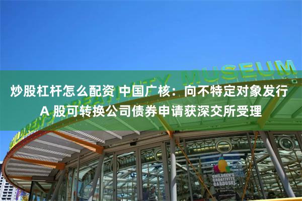 炒股杠杆怎么配资 中国广核：向不特定对象发行 A 股可转换公司债券申请获深交所受理