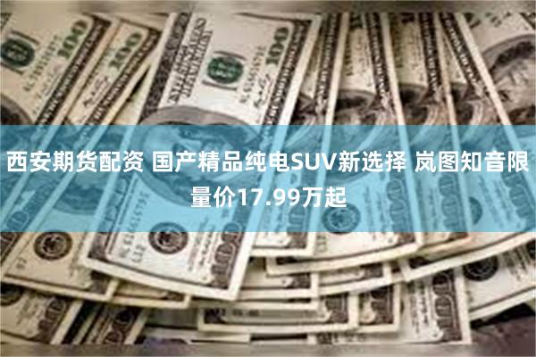 西安期货配资 国产精品纯电SUV新选择 岚图知音限量价17.99万起