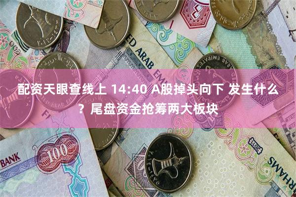 配资天眼查线上 14:40 A股掉头向下 发生什么？尾盘资金抢筹两大板块