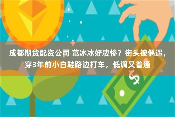 成都期货配资公司 范冰冰好凄惨？街头被偶遇，穿3年前小白鞋路边打车，低调又普通