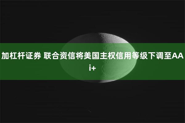 加杠杆证券 联合资信将美国主权信用等级下调至AAi+