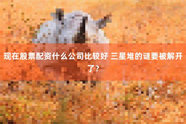 现在股票配资什么公司比较好 三星堆的谜要被解开了？