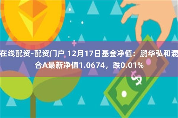 在线配资-配资门户 12月17日基金净值：鹏华弘和混合A最新净值1.0674，跌0.01%