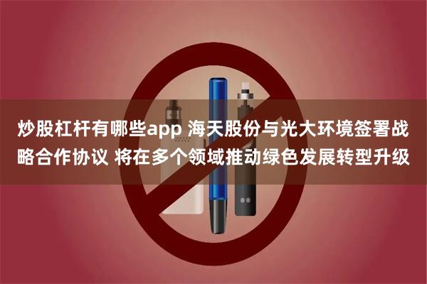 炒股杠杆有哪些app 海天股份与光大环境签署战略合作协议 将在多个领域推动绿色发展转型升级